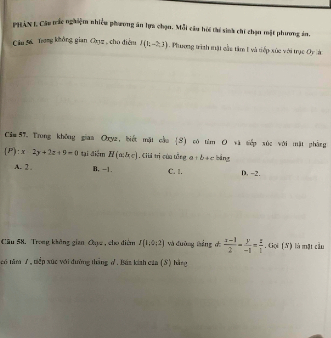 PHÀN I. Câu trắc nghiệm nhiều phương án lựa chọn. Mỗi câu hội thí sinh chī chọn một phương án.
Câu 56. Trong không gian Oxyz , cho điểm I(1;-2;3). Phương trình mặt cầu tâm I và tiếp xúc với trục Oy là:
Câu 57. Trong không gian Oxyz, biết mặt cầu (S) có tâm O và tiếp xúc với mặt phẳng
(P): x-2y+2z+9=0 tại điểm H(a;b;c). Giá trị của tổng a+b+c bằng
A. 2. B. -1. C. 1. D. -2.
Câu 58. Trong không gian Oxyz , cho điểm I(1;0;2) và đường thẳng đ:  (x-1)/2 = y/-1 = z/1 . Gọi (S) là mặt cầu
có tâm /, tiếp xúc với đường thẳng đ. Bán kính của (S) bằng