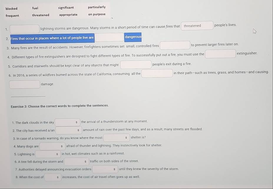 blocked fuel significant particularly
frequent threatened appropriate on purpose
1. lightning storms are dangerous. Many storms in a short period of time can cause fires that threatened people's lives.
2 Fires that occur in places where a lot of people live are dangerous
3. Many fires are the result of accidents. However, firefighters sometimes set small, controlled fires to prevent larger fires later on.
4. Different types of fire extinguishers are designed to fight different types of fire. To successfully put out a fire, you must use the extinguisher.
5. Corridors and stairwells should be kept clear of any objects that might people's exit during a fire.
6. In 2016, a series of wildfires burned across the state of California, consuming all the in their path—such as trees, grass, and homes—and causing
damage.
_
Exercise 3: Choose the correct words to complete the sentences.
1. The dark clouds in the sky the arrival of a thunderstorm at any moment.
2. The city has received a/an amount of rain over the past few days, and as a result, many streets are flooded.
3. In case of a tornado warning, do you know where the most shelter is?
4. Many dogs are afraid of thunder and lightning. They instinctively look for shelter.
5. Lightning is : in hot, wet climates such as in a rainforest.
6. A tree fell during the storm and traffic on both sides of the street.
7. Authorities delayed announcing evacuation orders until they knew the severity of the storm.
8. When the cost of $ increases, the cost of air travel often goes up as well.
