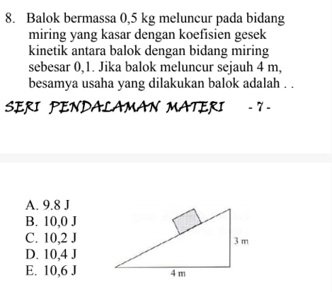 Balok bermassa 0,5 kg meluncur pada bidang
miring yang kasar dengan koefisien gesek
kinetik antara balok dengan bidang miring
sebesar 0,1. Jika balok meluncur sejauh 4 m,
besamya usaha yang dilakukan balok adalah . .
SERI PENDALAMAN MATERI - 7 -
A. 9.8 J
B. 10, 0J
C. 10, 2J
D. 10, 4J
E. 10, 6J