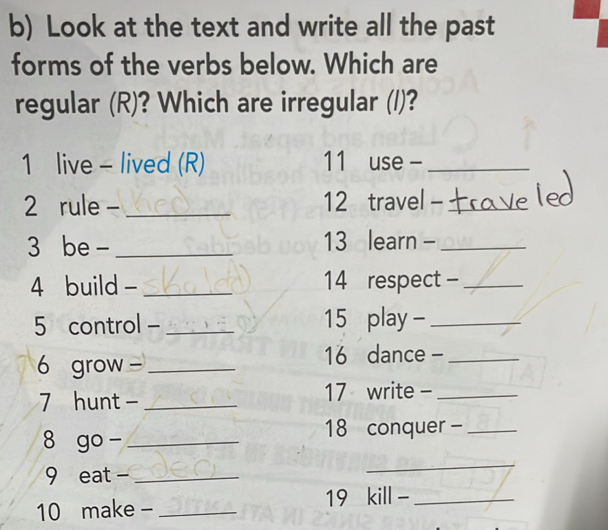 Look at the text and write all the past 
forms of the verbs below. Which are 
regular (R)? Which are irregular (/)? 
1 live - lived (R) 11 use -_ 
2 rule -_ 12 travel -_ 
3 be - _13 learn -_ 
4 build - _14 respect -_ 
5 control - _ 15 play -_ 
6 grow -_ 
16 dance -_ 
7 hunt -_ 
17 write -_ 
8 go -_ 
18 conquer -_ 
9 eat -_ 
_ 
10 make - _ 19 kill -_