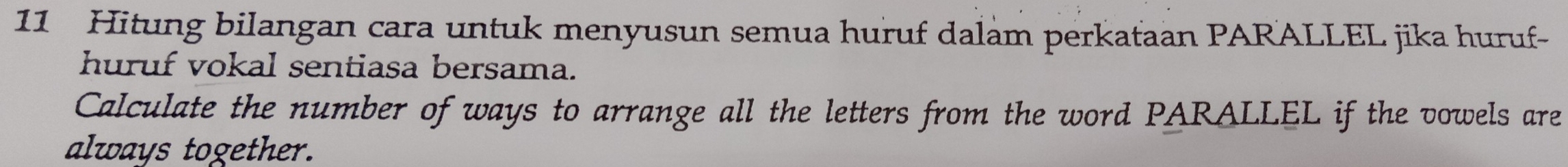 Hitung bilangan cara untuk menyusun semua huruf dalam perkataan PARALLEL jika huruf- 
huruf vokal sentiasa bersama. 
Calculate the number of ways to arrange all the letters from the word PARALLEL if the vowels are 
always together.