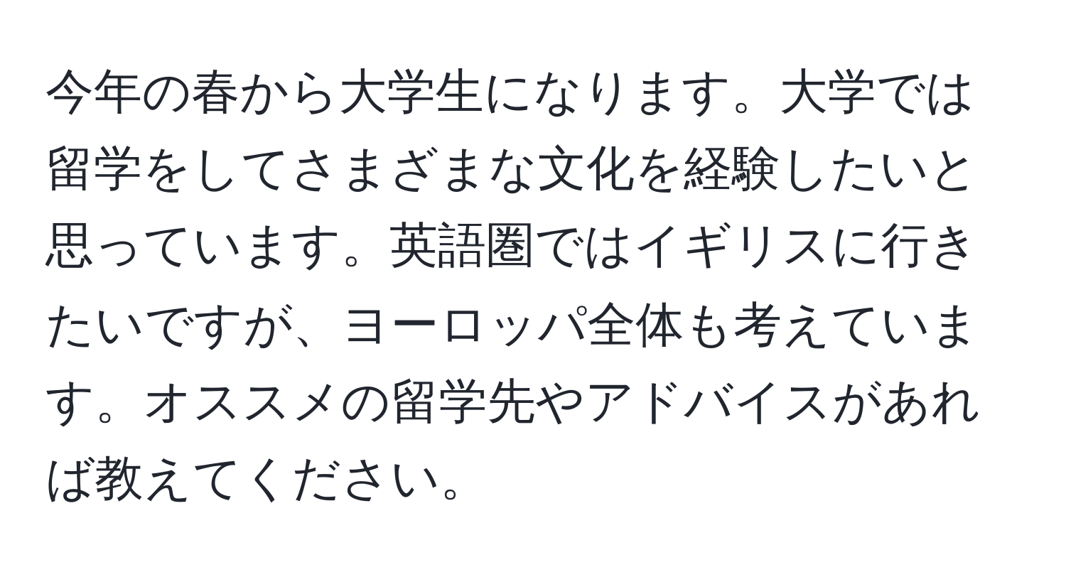 今年の春から大学生になります。大学では留学をしてさまざまな文化を経験したいと思っています。英語圏ではイギリスに行きたいですが、ヨーロッパ全体も考えています。オススメの留学先やアドバイスがあれば教えてください。