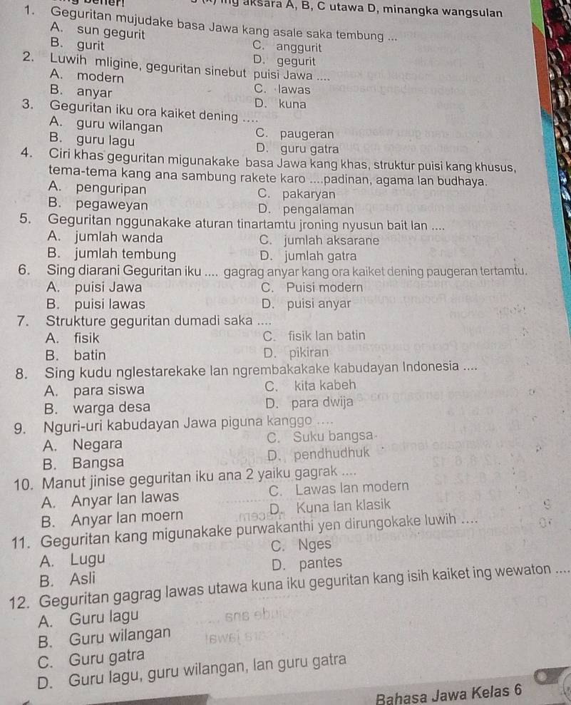 benen  iy aksara A, B, C utawa D, minangka wangsulan
1. Geguritan mujudake basa Jawa kang asale saka tembung ...
A. sun gegurit
B. gurit C. anggurit
D. gegurit
2. Luwih mligine, geguritan sinebut puisi Jawa ....
A. modern C. lawas
B. anyar D. kuna
3. Geguritan iku ora kaiket dening ..
A. guru wilangan C. paugeran
B. guru lagu D. guru gatra
4. Ciri khas geguritan migunakake basa Jawa kang khas, struktur puisi kang khusus,
tema-tema kang ana sambung rakete karo ....padinan, agama lan budhaya.
A. penguripan C. pakaryan
B. pegaweyan D. pengalaman
5. Geguritan nggunakake aturan tinartamtu jroning nyusun bait lan ....
A. jumlah wanda C. jumlah aksarane
B. jumlah tembung D. jumlah gatra
6. Sing diarani Geguritan iku .... gagrag anyar kang ora kaiket dening paugeran tertamtu.
A. puisi Jawa C. Puisi modern
B. puisi lawas D. puisi anyar
7. Strukture geguritan dumadi saka ..
A. fisik C. fisik lan batin
B. batin D. pikiran
8. Sing kudu nglestarekake lan ngrembakakake kabudayan Indonesia ....
A. para siswa C. kita kabeh
B. warga desa D. para dwija
9. Nguri-uri kabudayan Jawa piguna kanggo ….
A. Negara C. Suku bangsa
B. Bangsa D. pendhudhuk
10. Manut jinise geguritan iku ana 2 yaiku gagrak ....
A. Anyar Ian lawas C. Lawas Ian modern
B. Anyar lan moern D. Kuna Ian klasik
11. Geguritan kang migunakake purwakanthi yen dirungokake luwih ....
C. Nges
A. Lugu
B. Asli D. pantes
12. Geguritan gagrag lawas utawa kuna iku geguritan kang isih kaiket ing wewaton ....
A. Guru lagu
B. Guru wilangan
C. Guru gatra
D. Guru lagu, guru wilangan, lan guru gatra
Bahasa Jawa Kelas 6