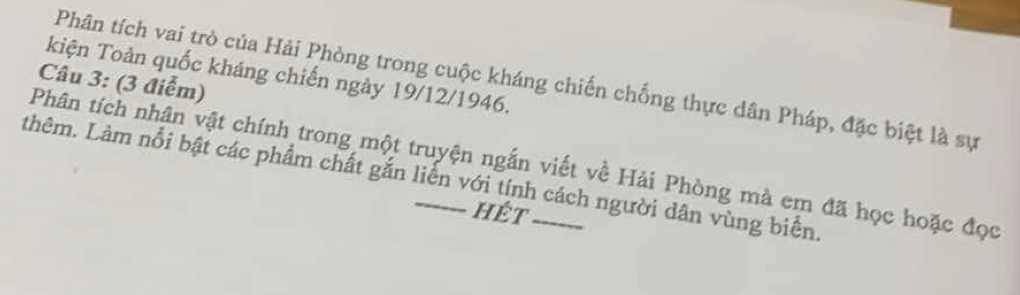 kiện Toàn quốc kháng chiến ngày 19/12/1946. 
Phân tích vai trò của Hải Phòng trong cuộc kháng chiến chống thực dân Pháp, đặc biệt là sự 
Câu 3: (3 điểm) 
Phân tích nhân vật chính trong một truyện ngắn viết về Hải Phòng mà em đã học hoặc đọc 
thêm. Làm nổi bật các phẩm chất gắn liễn với tính cách người dân vùng biển. 
hét