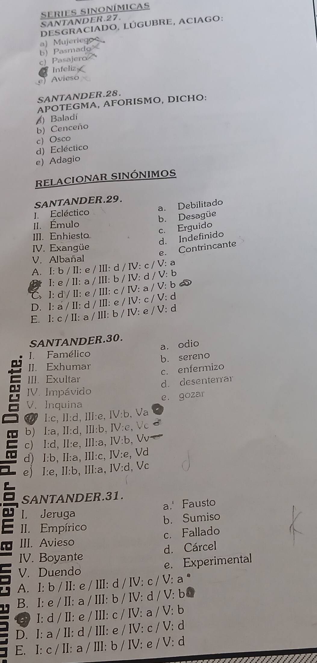 series sinonímicas
SANTANDER.27.
DESGRACIADO, LÚGUBRE, ACIAGO:
a) Mujeriego 
b) Pasmado
c) Pasajero
Infeliz
e)Avieso
SANTANDER.28.
APOTEGMA, AFORISMO, DICHO:
) Baladí
b) Cenceño
c) Osco
d) Ecléctico
e) Adagio
RELACIONAR SINÓNIMOS
SANTANDER.29.
a. Debilitado
I. Ecléctico
b. Desagüe
II. Émulo
c. Erguido
III. Enhiesto
d. Indefinido
IV. Exangüe
e. Contrincante
V. Albañal
I:b/II:e/II:d/IV:c/V: a
A. I:e/II:a/II:b/IV:d/V:b b
a
C 1:d/II:e/II:c/IV:a/V:
D. I:a'/II:d/II:e/IV:c/V: : d
E. I:c/II:a/II:b/IV:e/V: : d
SANTANDER.30.
a. odio
I. Famélico
b. sereno
II. Exhumar
c. enfermizo
III. Exultar
d. desenterrar
IV. Impávido
e. gozar
V. Inquina
I:c, ll:d, ⅢlI:e, IV:b, Va
b) I:a, II:d, Ⅲ:b, IV:e, Vc
c) I:d, Il:e, Ⅲl:a, IV:b V
d) I:b, II:a, III:c, IV:e, Vd
e) I:e,II:b, II:a, IV:d , Vc
SANTANDER.31.
a.' Fausto
a I. Jeruga
II. Empírico b. Sumiso
c. Fallado
III. Avieso
IV. Boyante d. Cárcel
V. Duendo e. Experimental
A. I: b / II: e / III: d d/IV:c/V:a^*
1 B. I: e / II: a/III:b/IV:d/V:b
I: d / II: e / Il :c/IV:a/V:b
D. I: a / ll: d / IlI: e/IV:c/V: d
E. I: c / II: a / III :b/IV:e/V : d