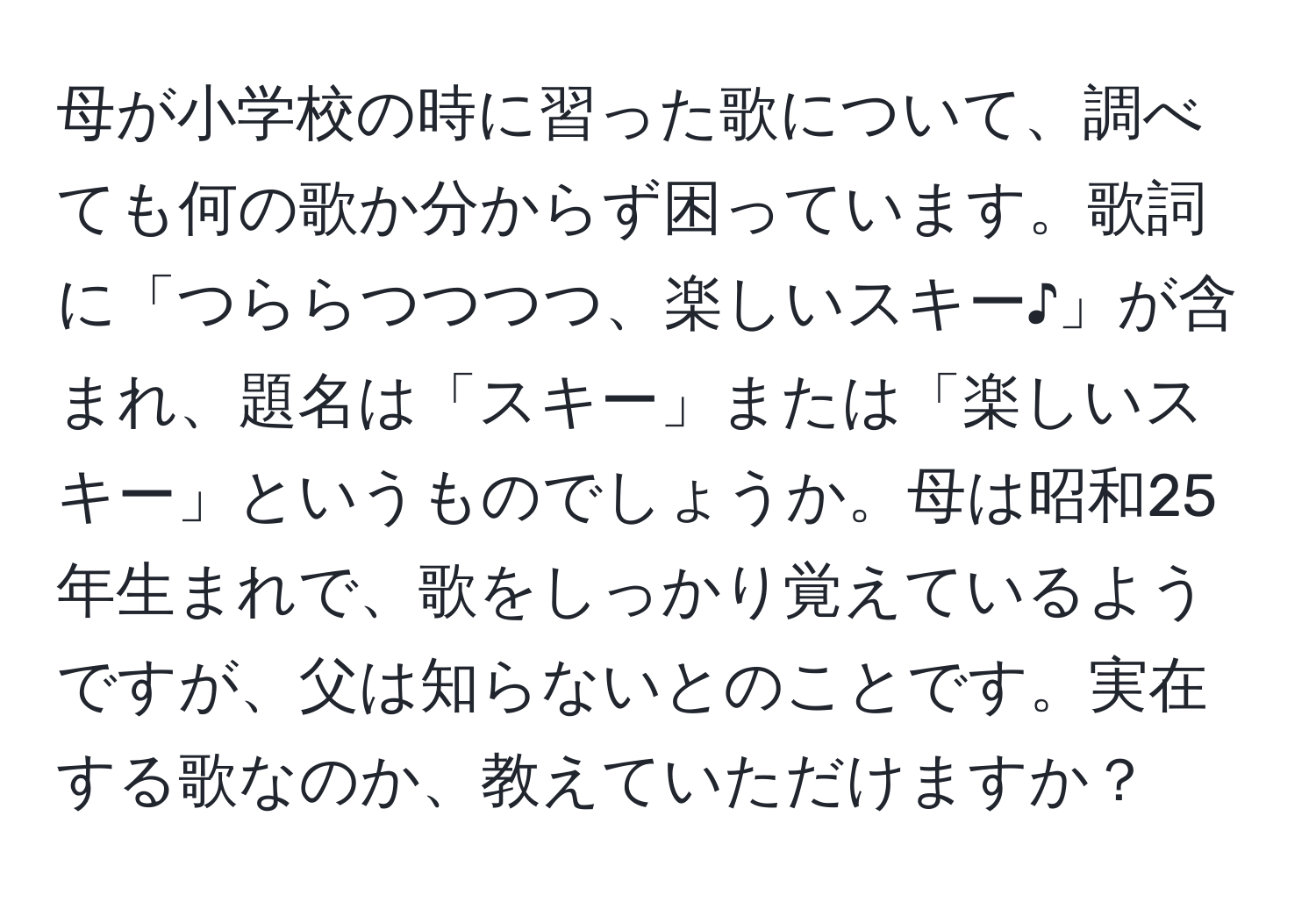 母が小学校の時に習った歌について、調べても何の歌か分からず困っています。歌詞に「つららつつつつ、楽しいスキー♪」が含まれ、題名は「スキー」または「楽しいスキー」というものでしょうか。母は昭和25年生まれで、歌をしっかり覚えているようですが、父は知らないとのことです。実在する歌なのか、教えていただけますか？