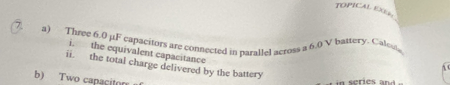 TOPICAL EXER 
a) Three 6.0 μF capacitors are connected in parallel across a 6.0 V battery. Calcula 
i. the equivalent capacitance 
ii. the total charge delivered by the battery 

b) Two capacitor