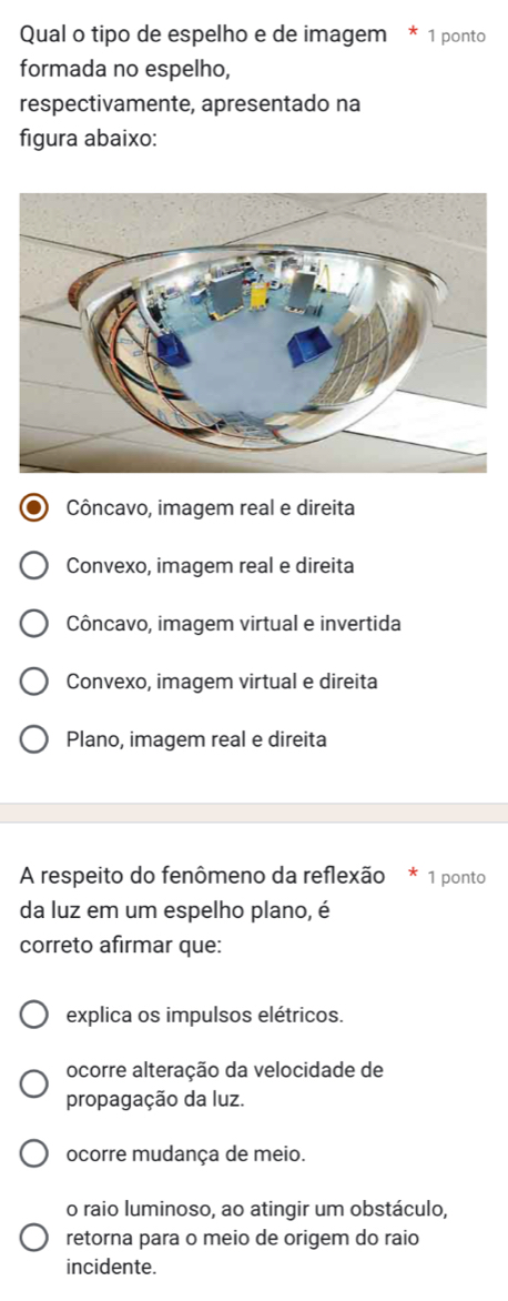 Qual o tipo de espelho e de imagem * 1 ponto
formada no espelho,
respectivamente, apresentado na
figura abaixo:
Côncavo, imagem real e direita
Convexo, imagem real e direita
Côncavo, imagem virtual e invertida
Convexo, imagem virtual e direita
Plano, imagem real e direita
A respeito do fenômeno da reflexão 1 ponto
da luz em um espelho plano, é
correto afirmar que:
explica os impulsos elétricos.
ocorre alteração da velocidade de
propagação da luz.
ocorre mudança de meio.
o raio luminoso, ao atingir um obstáculo,
retorna para o meio de origem do raio
incidente.