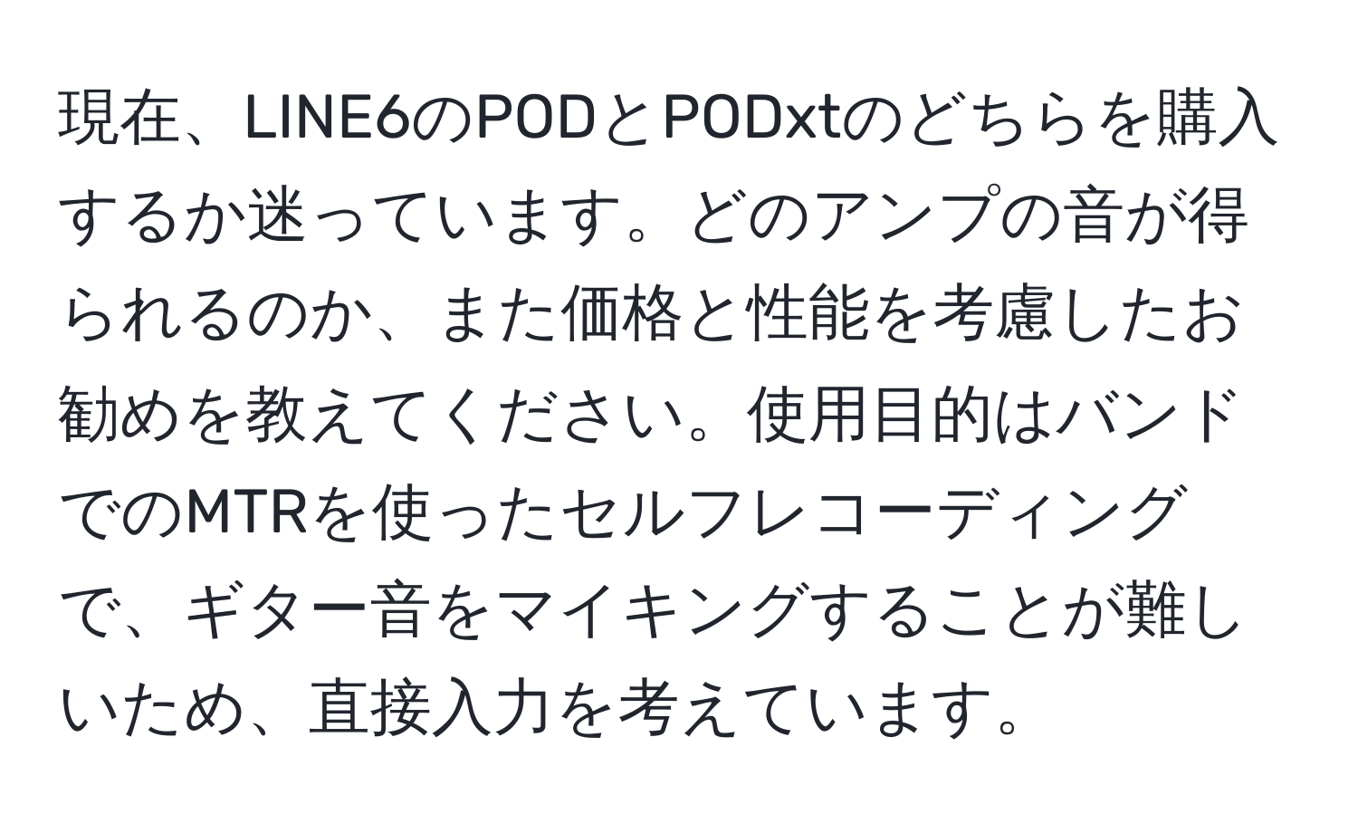 現在、LINE6のPODとPODxtのどちらを購入するか迷っています。どのアンプの音が得られるのか、また価格と性能を考慮したお勧めを教えてください。使用目的はバンドでのMTRを使ったセルフレコーディングで、ギター音をマイキングすることが難しいため、直接入力を考えています。