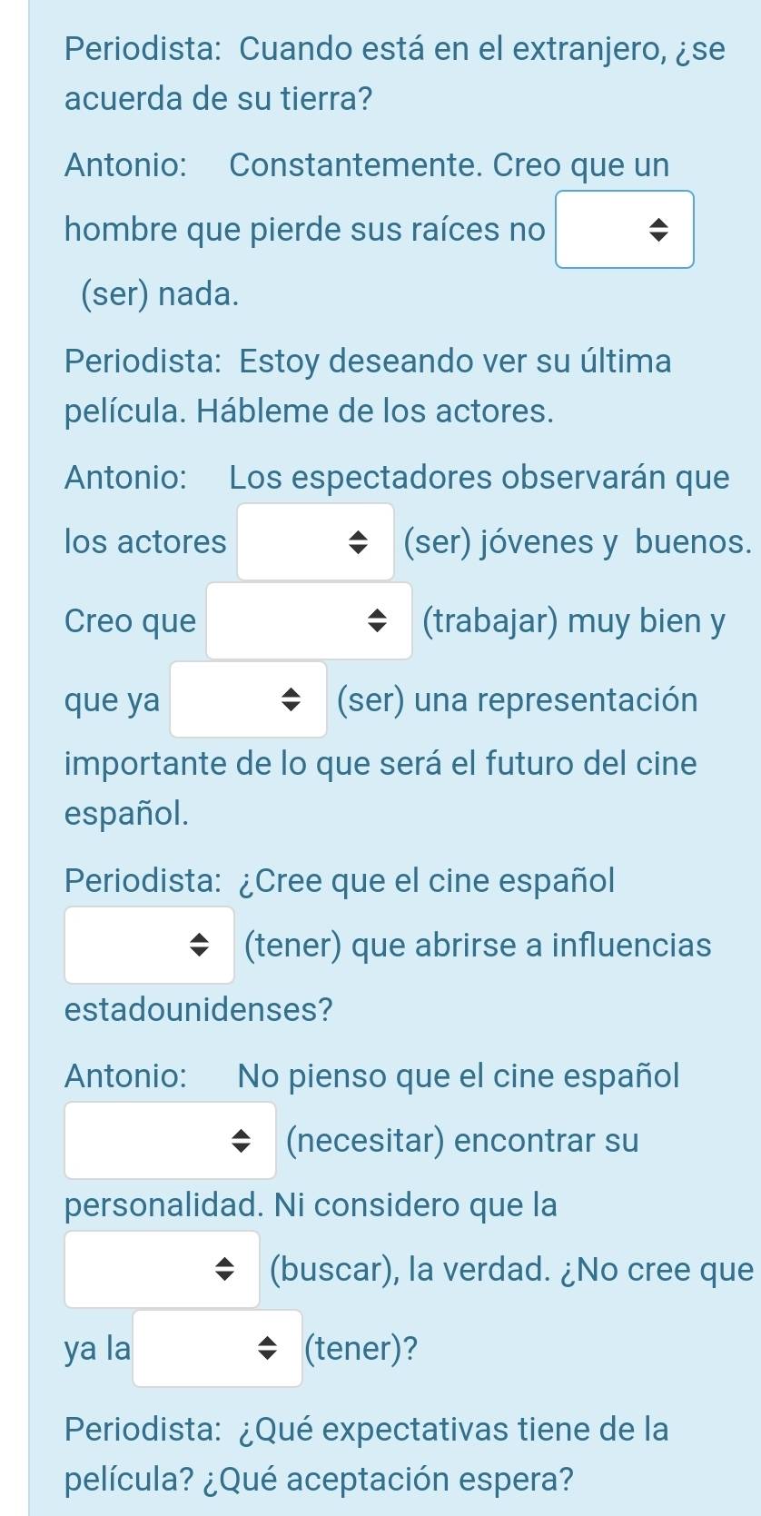 Periodista: Cuando está en el extranjero, ¿se 
acuerda de su tierra? 
Antonio: Constantemente. Creo que un 
hombre que pierde sus raíces no 
(ser) nada. 
Periodista: Estoy deseando ver su última 
película. Hábleme de los actores. 
Antonio: Los espectadores observarán que 
los actores (ser) jóvenes y buenos. 
Creo que (trabajar) muy bien y 
que ya (ser) una representación 
importante de lo que será el futuro del cine 
español. 
Periodista: ¿Cree que el cine español 
(tener) que abrirse a influencias 
estadounidenses? 
Antonio: No pienso que el cine español 
(necesitar) encontrar su 
personalidad. Ni considero que la 
(buscar), la verdad. ¿No cree que 
ya la (tener)? 
Periodista: ¿Qué expectativas tiene de la 
película? ¿Qué aceptación espera?