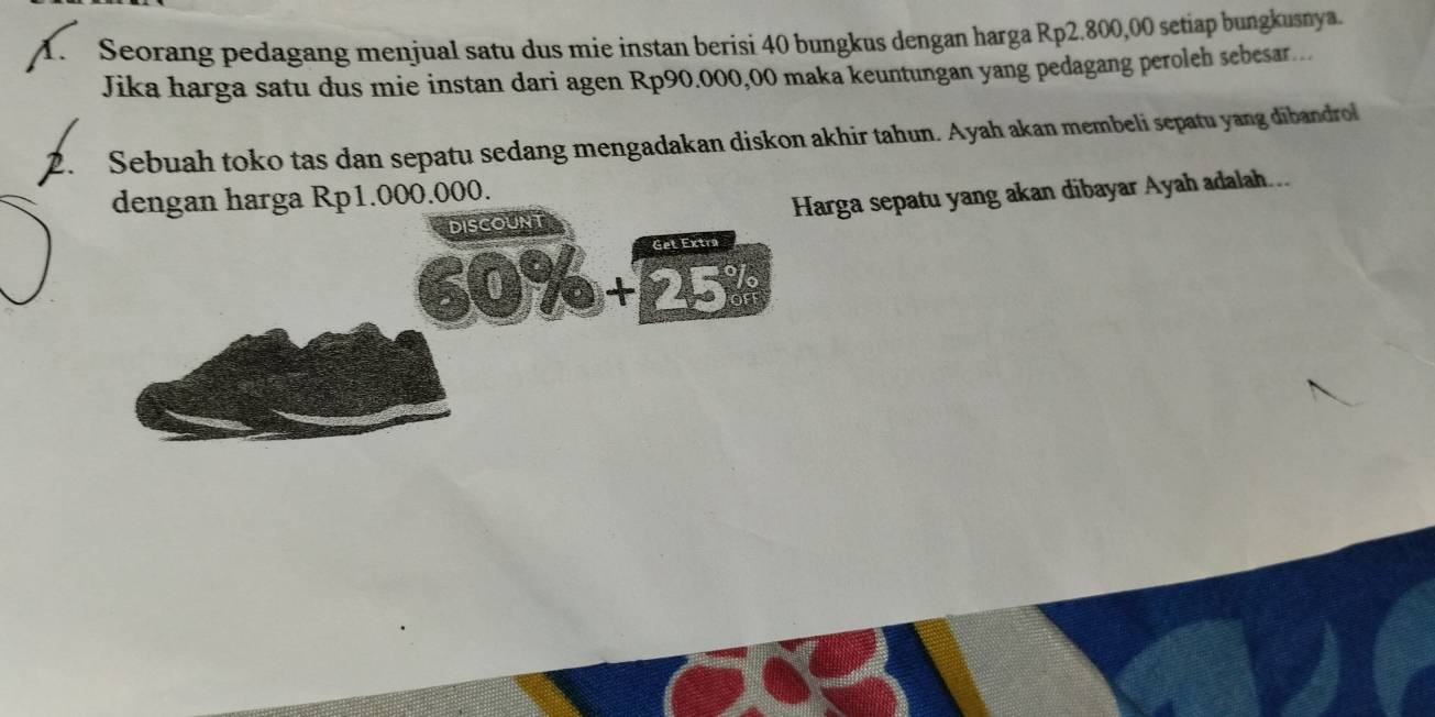 Seorang pedagang menjual satu dus mie instan berisi 40 bungkus dengan harga Rp2.800,00 setiap bungkusnya. 
Jika harga satu dus mie instan dari agen Rp90.000,00 maka keuntungan yang pedagang peroleh sebesar.. 
2. Sebuah toko tas dan sepatu sedang mengadakan diskon akhir tahun. Ayah akan membeli sepatu yang dibandrol 
dengan harga Rp1.000.000. 
DISCOUNT Harga sepatu yang akan dibayar Ayah adalah... 
Get Extra
60% + 25%