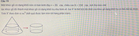 Một khúc gô có dang khối nón có bán kính đây r=35cm , chiều caoh=150 CI n . Anh thợ mộc chế 
tác khúc gỗ đó thành một khúc gỗ có dạng khối trụ như hình vệ, Gọi V là thể tích lớn nhất của khúc gỗ dạng khối trụ có thế chế tác được. 
Tính 1 theo đơn v m^3 (kết quả được làm tròn tới hàng phần trấm).