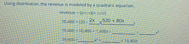 Using distribution, the revenue is modeled by a quadratic equation.
revenue = (price)(# sold)
10,400=(20-_ 2* )(520+80x 1+11
10,400=10,400+1,600x-
_ 
_ x^2
10,400= _ x^2+ _ +10,400