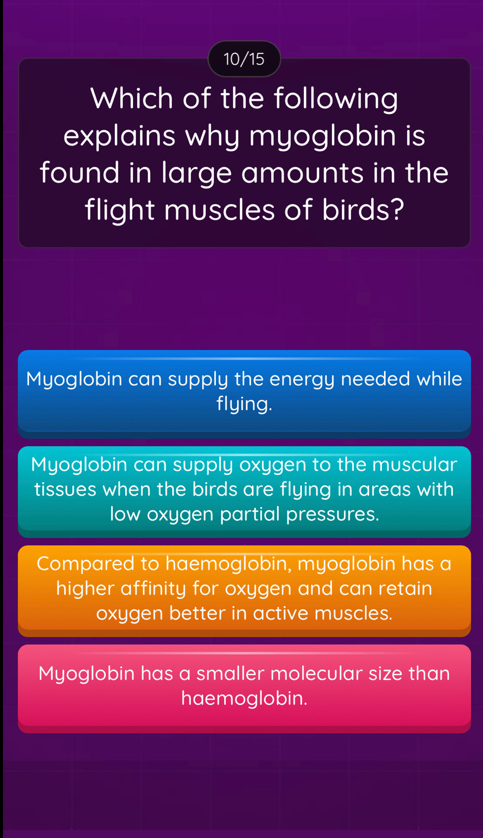 10/15
Which of the following
explains why myoglobin is
found in large amounts in the
flight muscles of birds?
Myoglobin can supply the energy needed while
flying.
Myoglobin can supply oxygen to the muscular
tissues when the birds are flying in areas with
low oxygen partial pressures.
Compared to haemoglobin, myoglobin has a
higher affinity for oxygen and can retain
oxygen better in active muscles.
Myoglobin has a smaller molecular size than
haemoglobin.