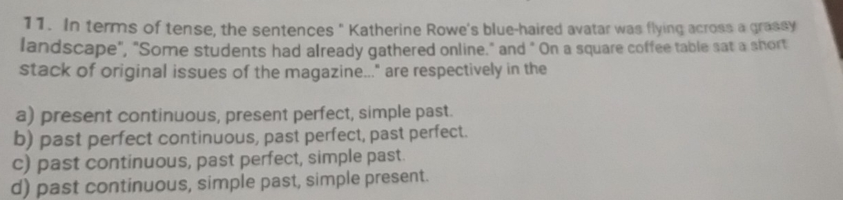 In terms of tense, the sentences " Katherine Rowe's blue-haired avatar was flying across a grassy
landscape", "Some students had already gathered online." and " On a square coffee table sat a short
stack of original issues of the magazine..." are respectively in the
a) present continuous, present perfect, simple past.
b) past perfect continuous, past perfect, past perfect.
c) past continuous, past perfect, simple past.
d) past continuous, simple past, simple present.