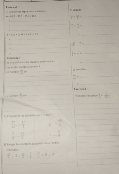 Calculer les expressions suivantes : 4) Calculer :
A=85,7-33, 3-21,4+16,5
_ 
_  17/5 + (-4)/5 =
= 
_ 
_  (-5)/2 + (-5)/6 = _
B=20,5+[(89-6* 9)+5]
_ 
_ 
= 
_ 
_  (-13)/7 - (-6)/7 = _ 
1 
_
 3/2 - (-4)/7 =
_ 
Exercice2 : 
1) En justifiant votre réponse, quels sont les_ 
signes des nombres suivants ? 
_ 
Le nombre  (-11)/-13  est _5) Simplifier : 
_ 
_  84/60 =
_ 
= 
_ 
Exercice3 : 
_ 
Le nombre  47/-37  est _Résoudre l'équation  1/6 = 3/2x+4 
_ 
_ 
_ 
_ 
_ 
2) Compléter les pointillés par >, < ou = : 
_ 
_
 17/13  _  17/3   (-7)/4 -- (-5)/4  __ 
_
 7/3  _  21/9  1-- 5/7  _ 
_ 
3) Ranger les nombres suivantes dans l'ordre 
croissant
 (-2)/6 ; 1;  13/6 ;  5/6 ;  (-7)/6 ; 0; -1 _ 
_ 
_ 
_