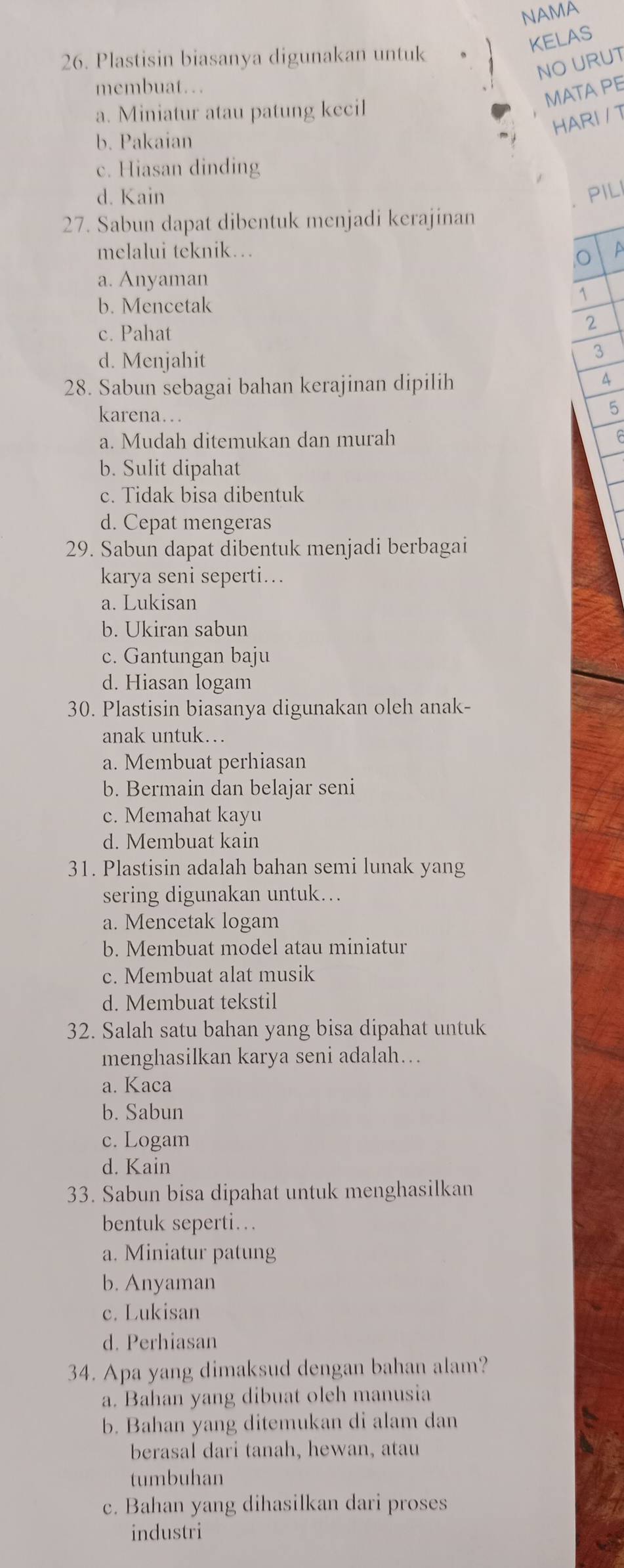 NAMA
KELAS
26. Plastisin biasanya digunakan untuk
NO URUT
membuat…
MATA PE
a. Miniatur atau patung kecil
HARI / T
b. Pakaian
c. Hiasan dinding
d. Kain PIL
27. Sabun dapat dibentuk menjadi kerajinan
melalui teknik… a
,O
a. Anyaman
b. Mencetak
1
c. Pahat 2
d. Menjahit
3
28. Sabun sebagai bahan kerajinan dipilih
4
karena…
5
a. Mudah ditemukan dan murah
b. Sulit dipahat
c. Tidak bisa dibentuk
d. Cepat mengeras
29. Sabun dapat dibentuk menjadi berbagai
karya seni seperti..
a. Lukisan
b. Ukiran sabun
c. Gantungan baju
d. Hiasan logam
30. Plastisin biasanya digunakan oleh anak-
anak untuk…
a. Membuat perhiasan
b. Bermain dan belajar seni
c. Memahat kayu
d. Membuat kain
31. Plastisin adalah bahan semi lunak yang
sering digunakan untuk..
a. Mencetak logam
b. Membuat model atau miniatur
c. Membuat alat musik
d. Membuat tekstil
32. Salah satu bahan yang bisa dipahat untuk
menghasilkan karya seni adalah….
a. Kaca
b. Sabun
c. Logam
d. Kain
33. Sabun bisa dipahat untuk menghasilkan
bentuk seperti…
a. Miniatur patung
b. Anyaman
c. Lukisan
d. Perhiasan
34. Apa yang dimaksud dengan bahan alam?
a. Bahan yang dibuat oleh manusia
b. Bahan yang ditemukan di alam dan
berasal dari tanah, hewan, atau
tumbuhan
c. Bahan yang dihasilkan dari proses
industri