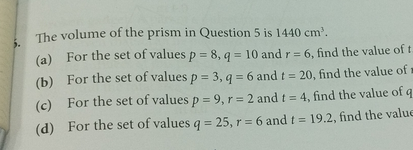 The volume of the prism in Question 5 is 1440cm^3. 
(a) For the set of values p=8, q=10 and r=6 , find the value of t
(b) For the set of values p=3, q=6 and t=20 , find the value of 
(c) For the set of values p=9, r=2 and t=4 , find the value of q
(d) For the set of values q=25, r=6 and t=19.2 , find the value