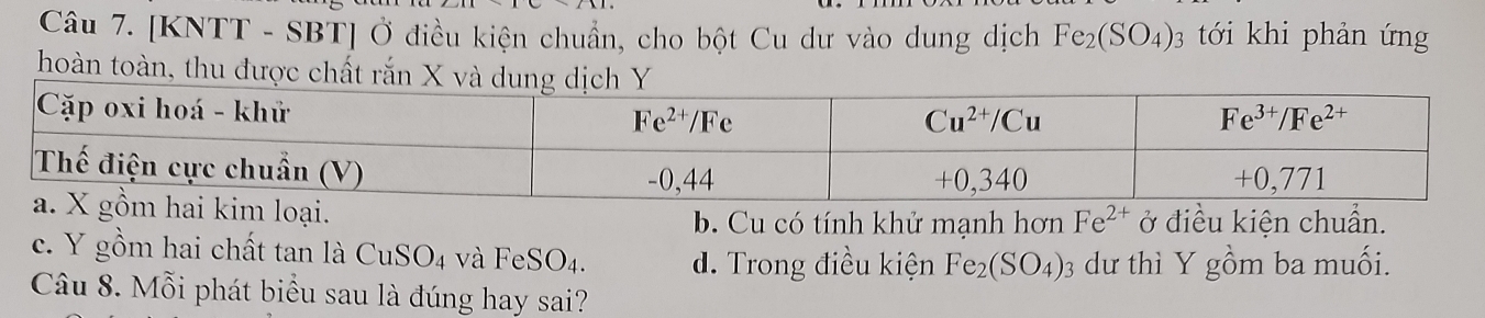 [KNTT - SBT] Ở điều kiện chuẩn, cho bột Cu dư vào dung dịch Fe_2(SO_4): 03 tới khi phản ứng
hoàn toàn, thu được chất rắn
ại. ở điều kiện chuẩn.
b. Cu có tính khử mạnh hơn Fe^(2+)
c. Y gồm hai chất tan là CuSO_4 và FeSO_4. d. Trong điều kiện Fe_2(SO_4): dư thì Y gồm ba muối.
Câu 8. Mỗi phát biểu sau là đúng hay sai?