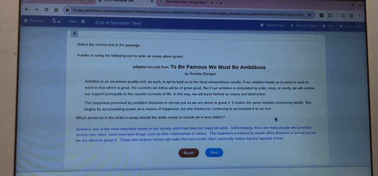 dinotalive tone - Google Sear × 
f2.app.edmentum.com/assessments-delivery/ua/la/launch/49059083/816569213/aHR0cHM6Ly9mMi5hcHAuZWRtZW50dW9uY29fL2xfYXuZXL 
Previous Nex End of Semester Test Subt Tost Reace Tools o 
Select the correct text in the passage 
A writer is using the following text to write an essay about greed: 
acapted excerpt from To Be Famous We Must Be Ambitious 
by Rosetta Dunigan 
Ambition is an excessive quality and, as such, is apt to lead us to the most extraordinary results. If our ambition leads us to excel or seek to 
excel in that which is good, the currents we follow will be off great good. But if our ambition is stimulated by pride, envy, or vanity, we will confine 
our support principally to the counter currents of life. In this way, we will leave behind us misery and destruction 
The happiness promised by ambition dissolves in sorrow just as we are about to grasp it. It makes the same mistake concerning wealth. She 
begins by accumulating power as a means of happiness, but she finishes by continuing to accumulate it as an end 
Which sentence in the writer's essay should the writer revise to include an in-text citation? 
Greed is one of the most important issues in our society, and it has been for many decades. Unfortunately, there are many people who prioritize 
money over other, more important things, such as their relationships or values. The happiness promised by wealth often dissolves in sorrow just as 
we are about to grasp it. Those who believe money will make their lives better often eventually realize that the opposite is true 
Reset Next