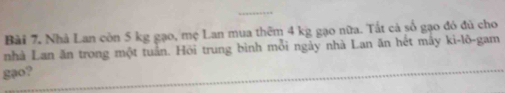 Nhà Lan còn 5 kg gạo, mẹ Lan mua thêm 4 kg gạo nữa. Tắt cả số gạo đó đủ cho 
nhà Lan ăn trong một tuần. Hỏi trung bình mỗi ngày nhà Lan ăn hết mây ki-lõ-gam 
gạo?