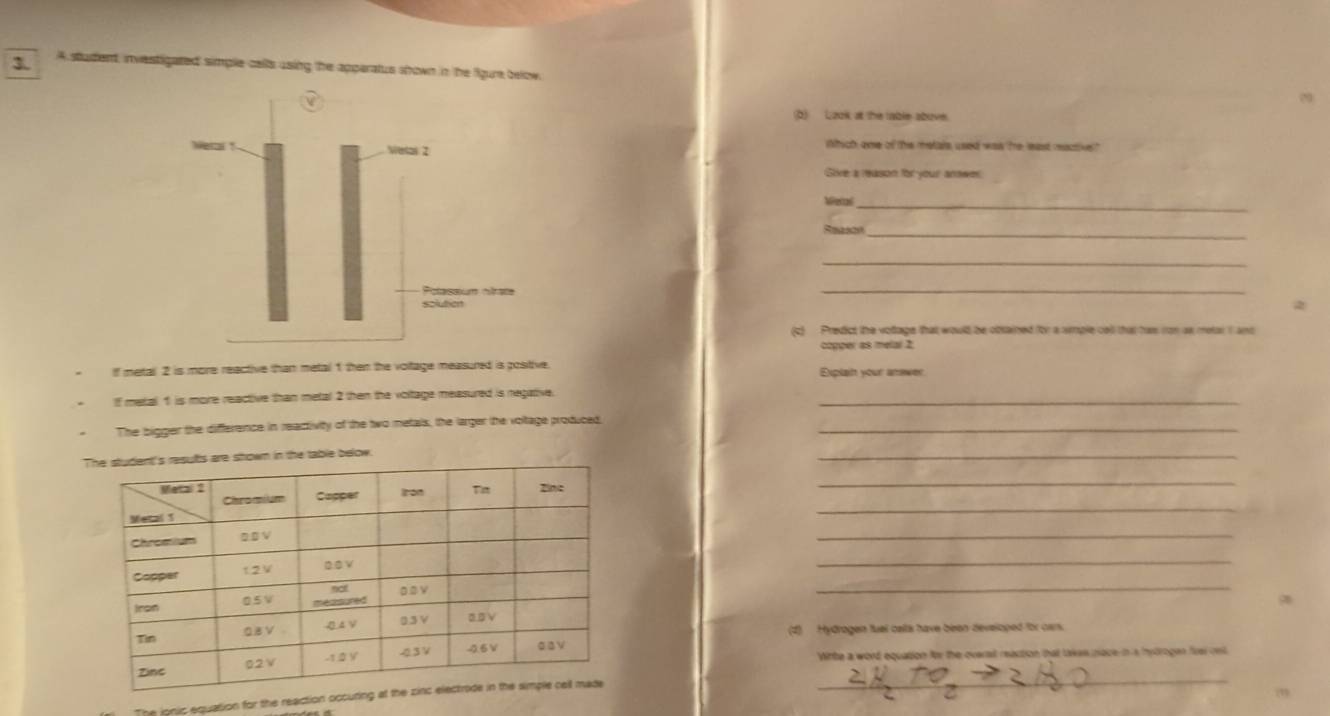 A student, investigated simple cells using the apperatus shown in the figure below. 
(2) Lzok at the table abuve. 
ihich ome of the metals used was tre least mactive" 
Sive a reason for your answer. 
Wetal_ 
_ 
_ 
_ 
2 
(c) Predict the voltage that woull be obsained for a smple cell that has ron as metar I and 
copper as melar 2; 
I metall 2 is more reactive than metal 1 then the voltage measured is positive Explain your answer 
If metal 1 is more reactive than metal 2 then the voltage measured is negative._ 
The bigger the difference in reactivity of the two metals, the larger the voltage produced._ 
table below. 
_ 
_ 
_ 
_ 
_ 
_ 
(1) Hydrogen fuel bells have been developed for can. 
Witte a word equation for the oversl reaction that takes pace in a hytrogen fri oni 
The ionic equation for the reaction occu 
_ 
”