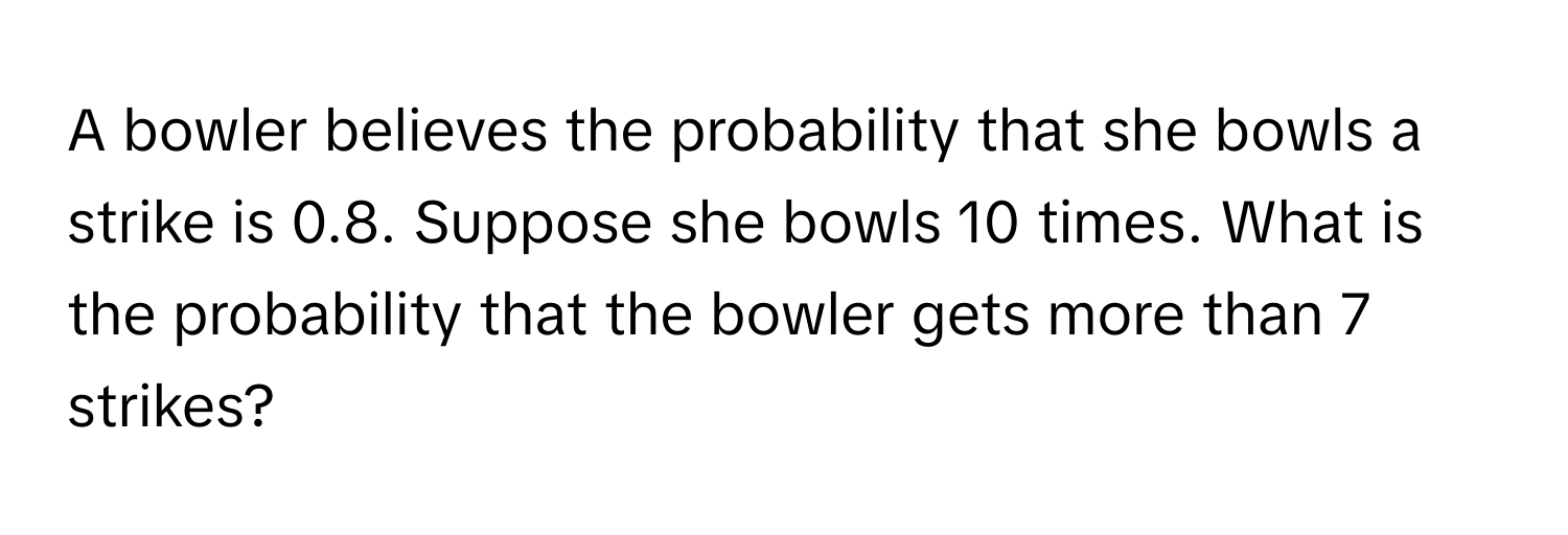 A bowler believes the probability that she bowls a strike is 0.8. Suppose she bowls 10 times. What is the probability that the bowler gets more than 7 strikes?