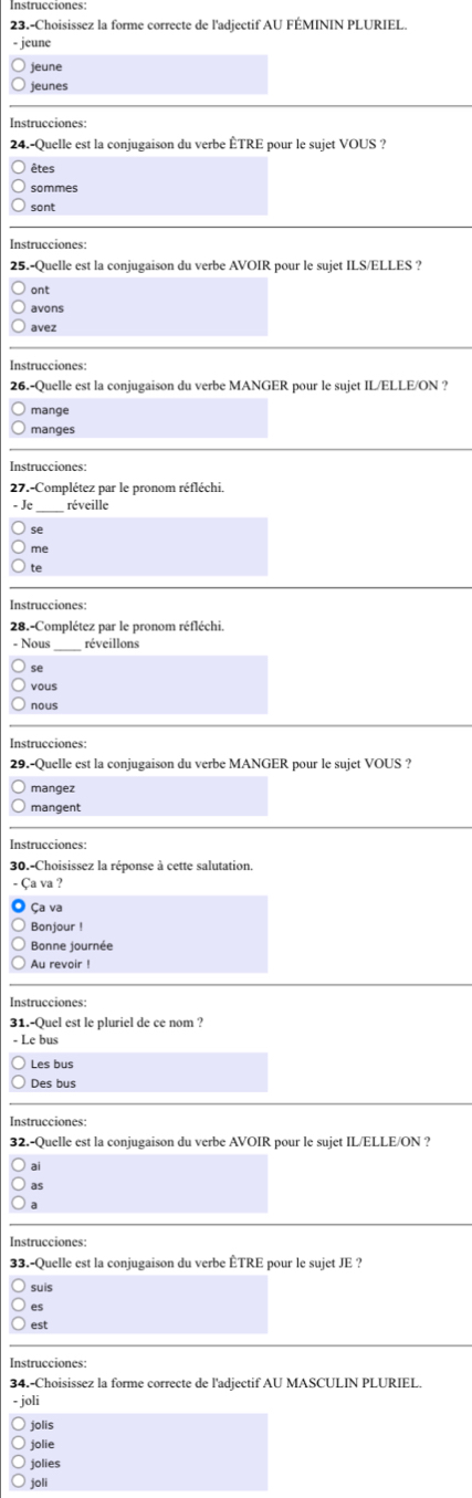 23.-Choisissez la forme correcte de l'adjectif AU FÉMININ PLURIEL. 
jeune 
jeune 
jeunes 
Instrucciones: 
24.-Quelle est la conjugaison du verbe ÊTRE pour le sujet VOUS ? 
êtes 
sommes 
sont 
Instrucciones: 
25.-Quelle est la conjugaison du verbe AVOIR pour le sujet ILS/ELLES ? 
ont 
avons 
avez 
Instrucciones: 
26.-Quelle est la conjugaison du verbe MANGER pour le sujet IL/ELLE/ON ? 
mange 
manges 
Instrucciones: 
27.-Complétez par le pronom réfléchi. 
Je réveille 
se 
te 
Instrucciones: 
28.-Complétez par le pronom réfléchi 
- Nous réveillons 
se 
vous 
Instrucciones 
29.-Quelle est la conjugaison du verbe MANGER pour le sujet VOUS ? 
mangez 
mangent 
Instrucciones: 
30.-Choisissez la réponse à cette salutation. 
Ça va ? 
Ça va 
Bonjour ! 
Bonne journée 
Au revoir ! 
31.-Quel est le pluriel de ce nom ? 
Le bus 
Des bus 
Instrucciones: 
32.-Quelle est la conjugaison du verbe AVOIR pour le sujet IL/ELLE/ON ? 
ai 
as 
Instrucciones: 
33.-Quelle est la conjugaison du verbe ÊTRE pour le sujet JE ? 
suis 
es 
est 
Instrucciones: 
34.-Choisissez la forme correcte de l'adjectif AU MASCULIN PLURIEL. 
- joli 
jolis 
jolie 
jolies 
joli