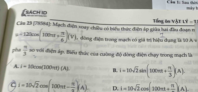 Sau thời
máy b
sách id
Tổng ôn VậT LÝ - Tá
Câu 23 [78584]: Mạch điện xoay chiều có biểu thức điện áp giữa hai đầu đoạn m
mu =120cos (100π t+ π /6 )(V) 7 đòng điện trong mạch có giá trị hiệu dụng là 10 A v
pha  π /3  so với điện áp. Biểu thức của cường độ dòng điện chạy trong mạch là
A. i=10cos (100π t)(A).
B. i=10sqrt(2)sin (100π t+ π /3 )(A).
a i=10sqrt(2)cos (100π t- π /2 )(A). D. i=10sqrt(2)cos (100π t+frac π )(A).