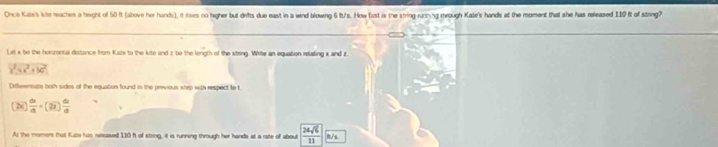 Once Kate's kite reaches a beight of 50 ft (above her hands), it rises no higher but drifts due east in a wind blowing 6 ft/s. How fast is the string ruthing through Kate's hands at the moment that she has released 110 ft of string? 
Lel i be the honzontal distance from Kats to the lite and z be the length of the string. Write an equation relating x and z
x^2=x^2+50^2
Differentiate both sides of the equation found in the previous step with respect to t
(2x) dx/dt =(2x) dt/dt 
At the moment that Kate has released 110 ft of string, it is running through her hands at a rate of about 24sqrt(6) ft/s. 
11