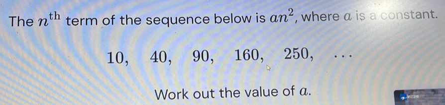 The n^(th) term of the sequence below is an^2 , where a is a constant.
10, 40, 90, 160, 250, .. 
Work out the value of a.