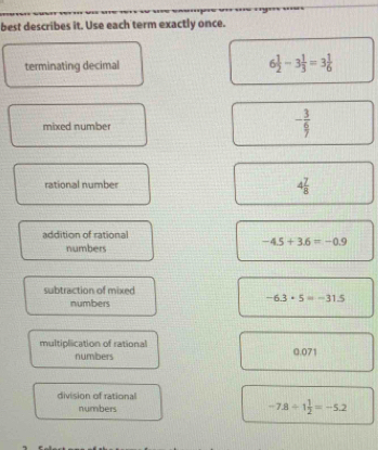 best describes it. Use each term exactly once.
terminating decimal 6 1/2 -3 1/3 =3 1/6 
mixed number
- 3/9 
rational number
4 7/8 
addition of rational
-4.5+3.6=-0.9
numbers
subtraction of mixed
numbers
-6.3+5=-31.5
multiplication of rational 0.071
numbers
division of rational
numbers -7.8/ 1 1/2 =-5.2