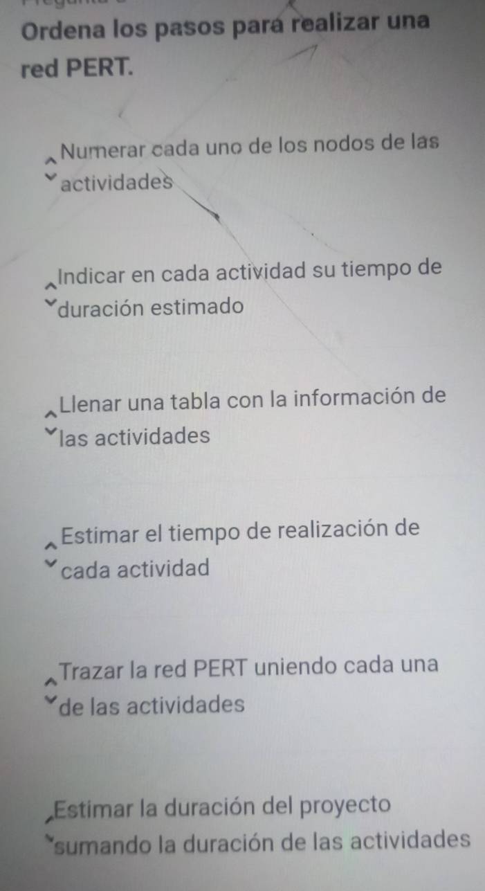 Ordena los pasos pará realizar una 
red PERT. 
Numerar cada uno de los nodos de lás 
actividades 
Indicar en cada actividad su tiempo de 
duración estimado 
Llenar una tabla con la información de 
las actividades 
Estimar el tiempo de realización de 
cada actividad 
Trazar la red PERT uniendo cada una 
de las actividades 
Estimar la duración del proyecto 
*sumando la duración de las actividade