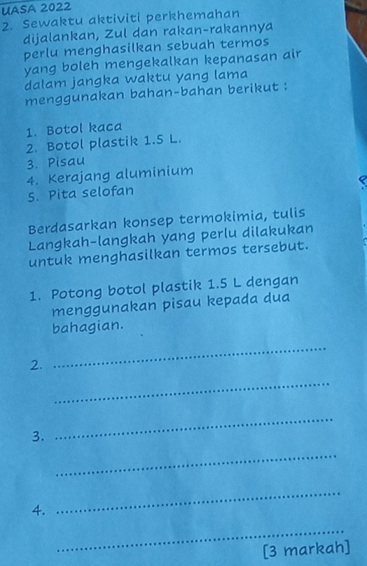 UASA 2022 
2. Sewaktu aktiviti perkhemahan 
dijalankan, Zul dan rakan-rakannya 
perlu menghasilkan sebuah termos 
yang boleh mengekalkan kepanasan air 
dalam jangka waktu yang lama 
menggunakan bahan-bahan berikut : 
1. Botol kaca 
2. Botol plastik 1.5 L. 
3. Pisau 
4. Kerajang aluminium 
5. Pita selofan 
Berdasarkan konsep termokimia, tulis 
Langkah-langkah yang perlu dilakukan 
untuk menghasilkan termos tersebut. 
1. Potong botol plastik 1.5 L dengan 
menggunakan pisau kepada dua 
bahagian. 
2. 
_ 
_ 
3. 
_ 
_ 
4. 
_ 
_ 
[3 markah]