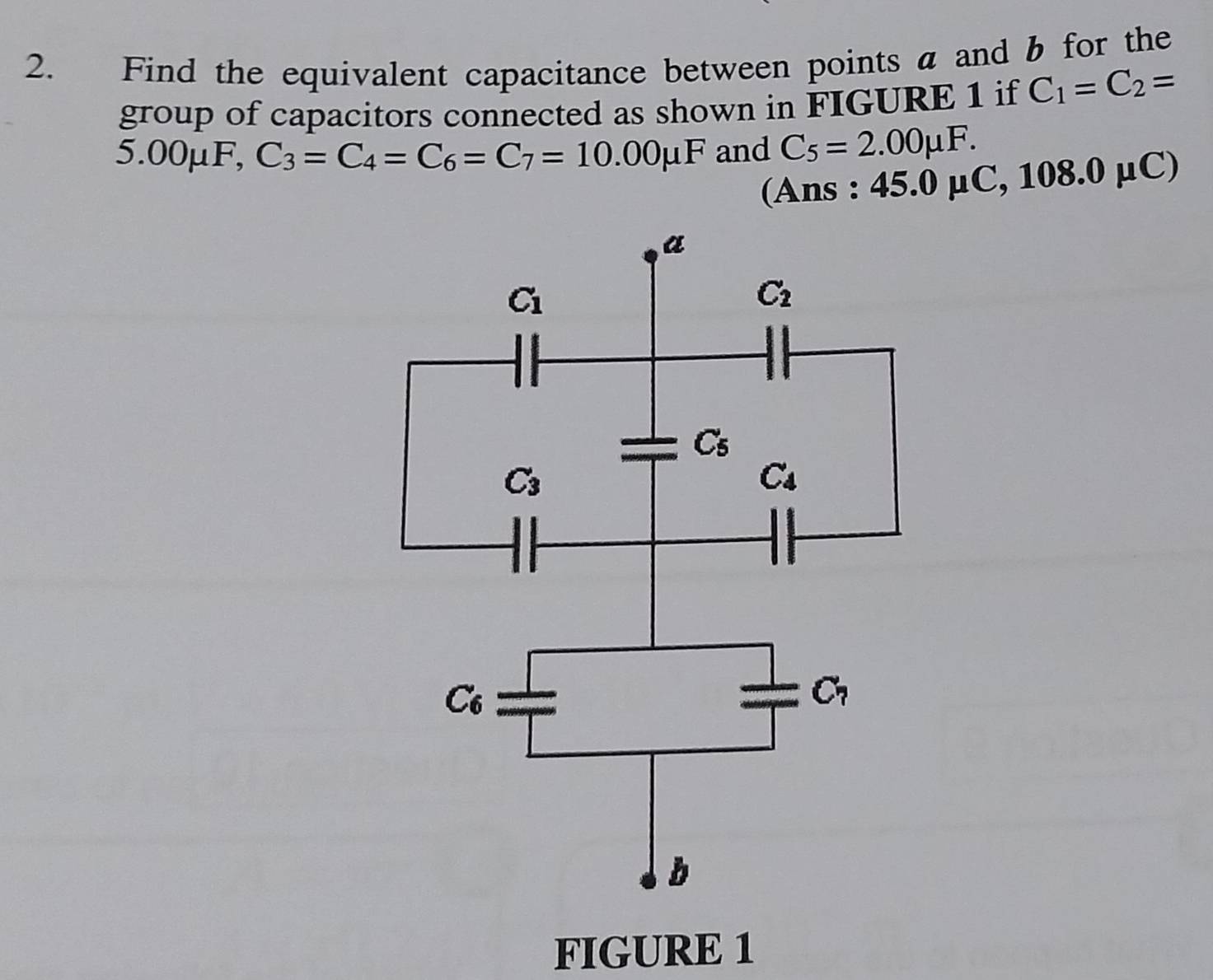 Find the equivalent capacitance between points a and b for the
group of capacitors connected as shown in FIGURE 1 if C_1=C_2=
5.00mu F, C_3=C_4=C_6=C_7=10.00mu F and C_5=2.00mu F.
(Ans : 45.0mu C,108.0mu C)
FIGURE 1