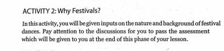 ACTIVITY 2: Why Festivals? 
In this activity, you will be given inputs on the nature and background of festival 
dances. Pay attention to the discussions for you to pass the assessment 
which will be given to you at the end of this phase of your lesson.