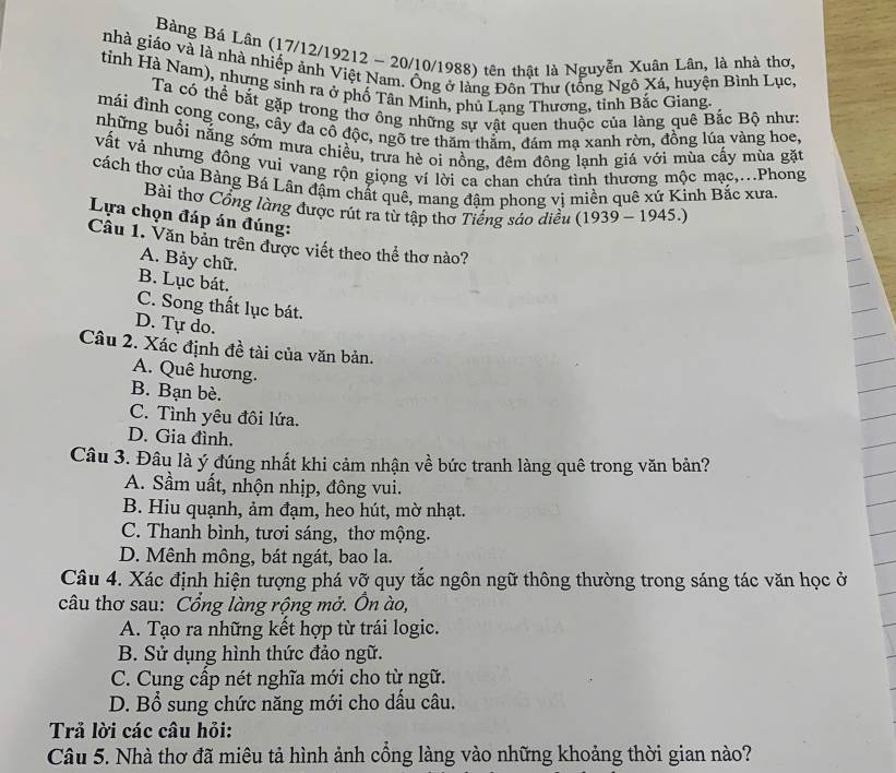Bàng Bá Lân (17/12/19212 ~ 20/10/1988) tên thật là Nguyễn Xuân Lân, là nhà thơ,
nhà giáo và là nhà nhiếp ảnh Việt Nam. Ông ở làng Đôn Thư (tổng Ngô Xá, huyện Bình Lục.
tỉnh Hà Nam), nhưng sinh ra ở phố Tân Minh, phủ Lạng Thương, tỉnh Bắc Giang.
Ta có thể bắt gặp trong thơ ông những sự vật quen thuộc của làng quê Bắc Bộ như:
mái đình cong cong, cây đa cô độc, ngõ tre thăm thằm, đám mạ xanh rờn, đồng lúa vàng hoe,
những buổi nắng sớm mưa chiều, trưa hè oi nồng, đêm đông lạnh giá với mùa cấy mùa gặt
vất và nhưng đông vui vang rộn giọng ví lời ca chan chứa tình thương mộc mạc,...Phong
cách thơ của Bàng Bá Lân đậm chất quê, mang đậm phong vị miền quê xứ Kinh Bắc xưa.
Bài thơ Cổng làng được rút ra từ tập thơ Tiếng sáo diều (1939-1945.)
Lựa chọn đáp án đúng:
Câu 1. Văn bản trên được viết theo thể thơ nào?
A. Bảy chữ.
B. Lục bát.
C. Song thất lục bát.
D. Tự do.
Câu 2. Xác định đề tài của văn bản.
A. Quê hương.
B. Bạn bè.
C. Tình yêu đôi lứa.
D. Gia đình.
Câu 3. Đâu là ý đúng nhất khi cảm nhận về bức tranh làng quê trong văn bản?
A. Sầm uất, nhộn nhịp, đông vui.
B. Hiu quạnh, ảm đạm, heo hút, mờ nhạt.
C. Thanh bình, tươi sáng, thơ mộng.
D. Mênh mông, bát ngát, bao la.
Câu 4. Xác định hiện tượng phá vỡ quy tắc ngôn ngữ thông thường trong sáng tác văn học ở
câu thơ sau: Cổng làng rộng mở. Ôn ào,
A. Tạo ra những kết hợp từ trái logic.
B. Sử dụng hình thức đảo ngữ.
C. Cung cấp nét nghĩa mới cho từ ngữ.
D. Bổ sung chức năng mới cho dầu câu.
Trả lời các câu hỏi:
Câu 5. Nhà thơ đã miêu tả hình ảnh cổng làng vào những khoảng thời gian nào?