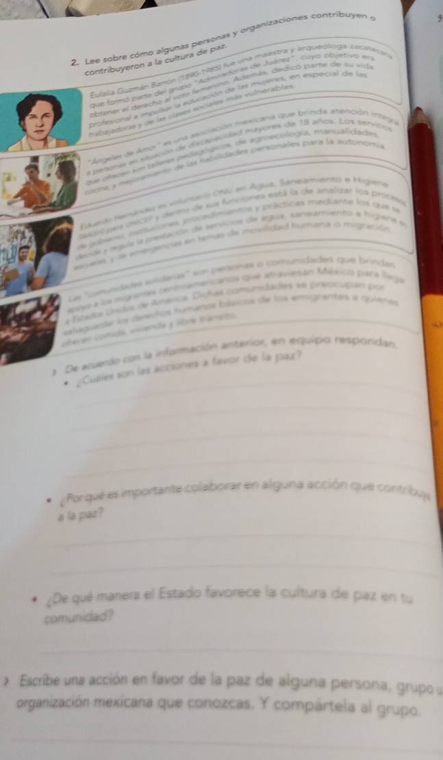 Lee sobre cómo algunas personas y organizaciones contríbuyen 
5
contribuyeron a la cultura de paz.
Eulalia Guzmán Bamón (1890-1985) fue una maestra y arqueóloga zacateran
que formó parte del grupo "Admiradoras de Juárez", cuyo objétivo en
obtener el derecho al voto femenino. Además, dedicó parte de su vid
profesional a imputar la educación de las mujeres, en esprecial de las
trabajadoras y de las clases sociales más vulhorables
'Angeles de Ano' es una aocación mexicara que brinda atención intega
La penora en stuación de discasacidad mayores de 18 años. Los senvición
que clecer son teleres pedagógicos, de agroecólogía, manualidades
coora a meirenenió de las hatilidades personales para la autonomía
Edardo Henindes en volunanio C6i en Agua, Saneamiento e Higien
ssubs eaz insctr y derrs de sua funcsones está la de analuar los proceso
de gotens haptuciones procedimentos y précticas mediante los que se
decide y sgula la preltación de snvions de agua, samumientoó a higiena e
esseia, y de emergencias en temas de movilidad humana o migración
La ''gemunidades solideas'' son persoras o comumidades que brindan
asiyo a lo migantas cxnenamencanos que atraviesán México para lega
a fstedoa csídoa de Anêca, Dghas comunidades nn prediccpións pror
ahapueda los deesños humanos bússicos de los emigrantes a quieres
ohecen comide «vendé y More tamsto
_
a De atuerdo con la información anterior, en equipo respordan.
* ¿Cuaes son las acciones à favor de la paz?
_
_
_
Por qué es importante colaborar en alguna acción que contribua
a la paz ?
_
_
¿De qué manera el Estado favorece la cultura de paz en tu
comunidad?
_
* Escribe una acción en favor de la paz de alguna persona, grupo u
organización mexicana que conozcas. Y compártela al grupo.
_