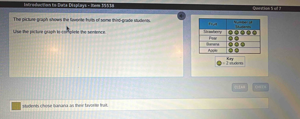 Introduction to Data Displays - Item 35538 Question 5 of 7 
The picture graph shows the favorite fruits of some third-grade students. 
Use the picture graph to complete the sentence. 
Key 
= 2 students 
CLEAR CHECK 
students chose banana as their favorite fruit.