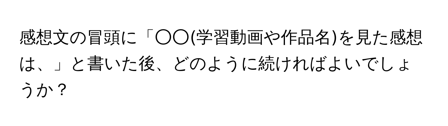 感想文の冒頭に「○○(学習動画や作品名)を見た感想は、」と書いた後、どのように続ければよいでしょうか？