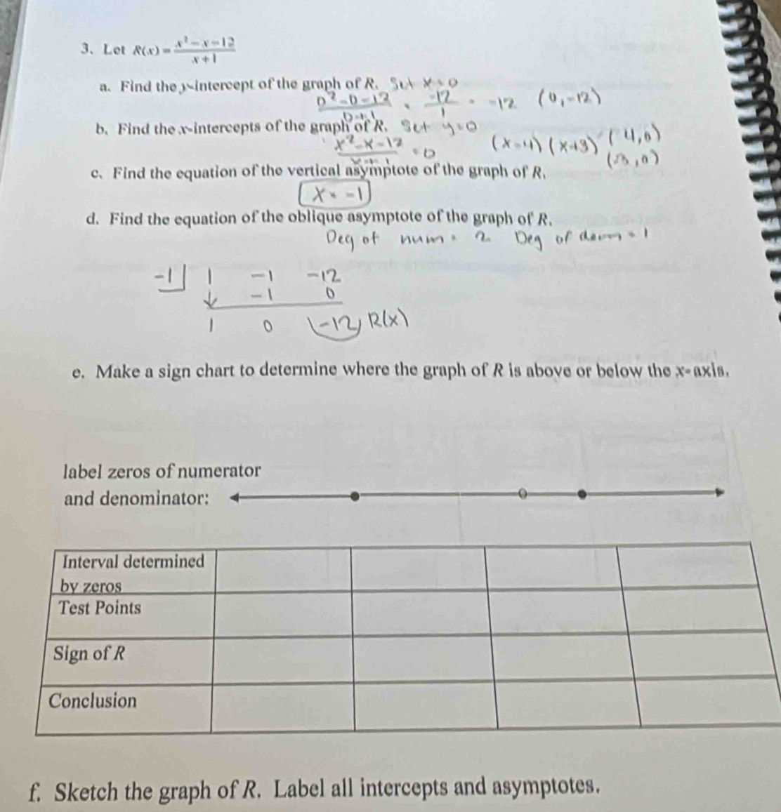 Let R(x)= (x^2-x-12)/x+1 
a. Find the 3 -intercept of the graph of R. 
b. Find the x-intercepts of the graph of R. 
c. Find the equation of the vertical asymptote of the graph of R. 
d. Find the equation of the oblique asymptote of the graph of R.
-1
e. Make a sign chart to determine where the graph of R is above or below the x-axis. 
label zeros of numerator 
and denominator: 
f. Sketch the graph of R. Label all intercepts and asymptotes.