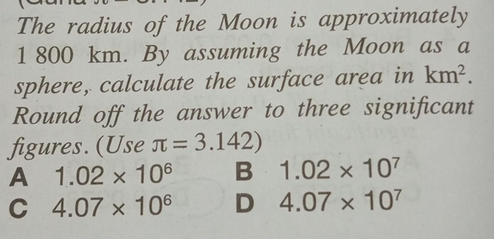 The radius of the Moon is approximately
1 800 km. By assuming the Moon as a
sphere, calculate the surface area in km^2. 
Round off the answer to three significant
figures. (Use π =3.142)
A 1.02* 10^6 B 1.02* 10^7
C 4.07* 10^6 D 4.07* 10^7