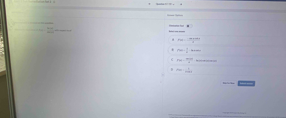 Test Remediation Set 2 ① Question 17 / 19 √
Answer Options
Ne catrelator is allowed on this question. Elimination Tool
Wle the derivative e f(x)= ln (x)/sin (x)  with respect to æ?
Select one answer
A f'(x)= (-csc xcot x)/x 
B f'(x)= 1/x -ln xcot x
C f'(x)= csc (x)/x -ln (x)cot (x)csc (x)
D f'(x)= 1/xcos x 
Skip For Now Submit answer
Copyright 2024 Lears Bly Doing, to
'APB and Advanced PlanomentS are registored trademarks of the Coage Boarst, which was not involed