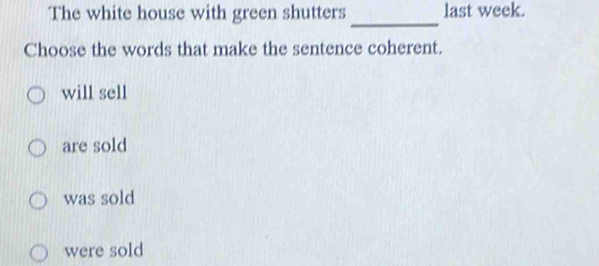 The white house with green shutters last week.
_
Choose the words that make the sentence coherent.
will sell
are sold
was sold
were sold