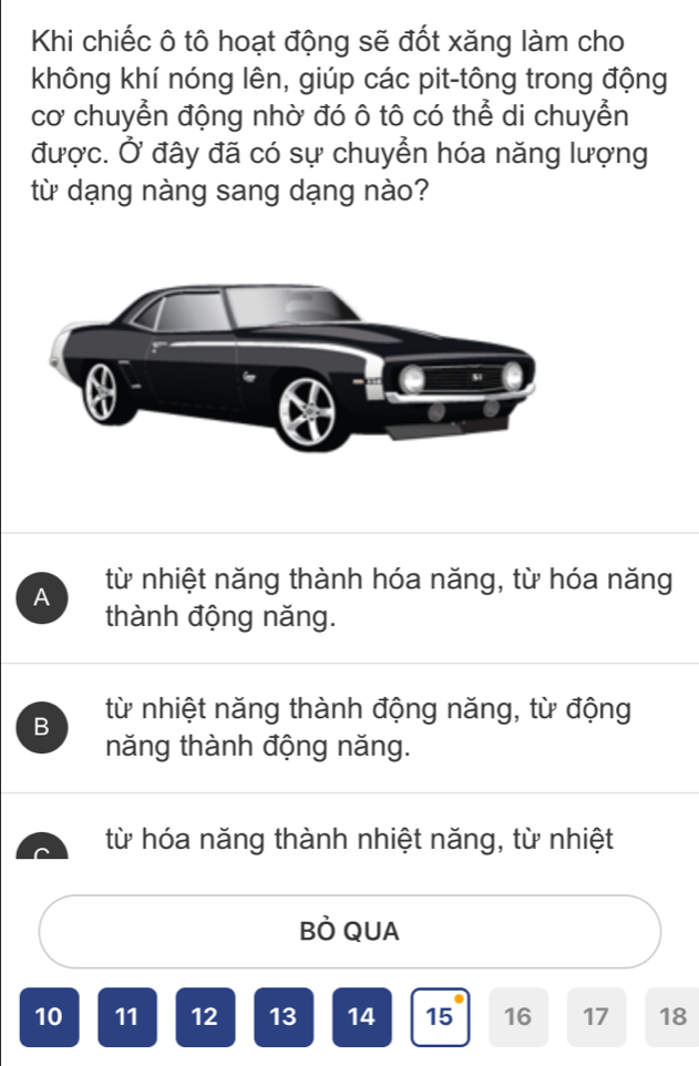 Khi chiếc ô tô hoạt động sẽ đốt xăng làm cho
không khí nóng lên, giúp các pit-tông trong động
cơ chuyển động nhờ đó ô tô có thể di chuyển
được. Ở đây đã có sự chuyển hóa năng lượng
từ dạng nàng sang dạng nào?
A từ nhiệt năng thành hóa năng, từ hóa năng
thành động năng.
B từ nhiệt năng thành động năng, từ động
năng thành động năng.
từ hóa năng thành nhiệt năng, từ nhiệt
BÒ QUA
10 11 12 13 14 15 16 17 18