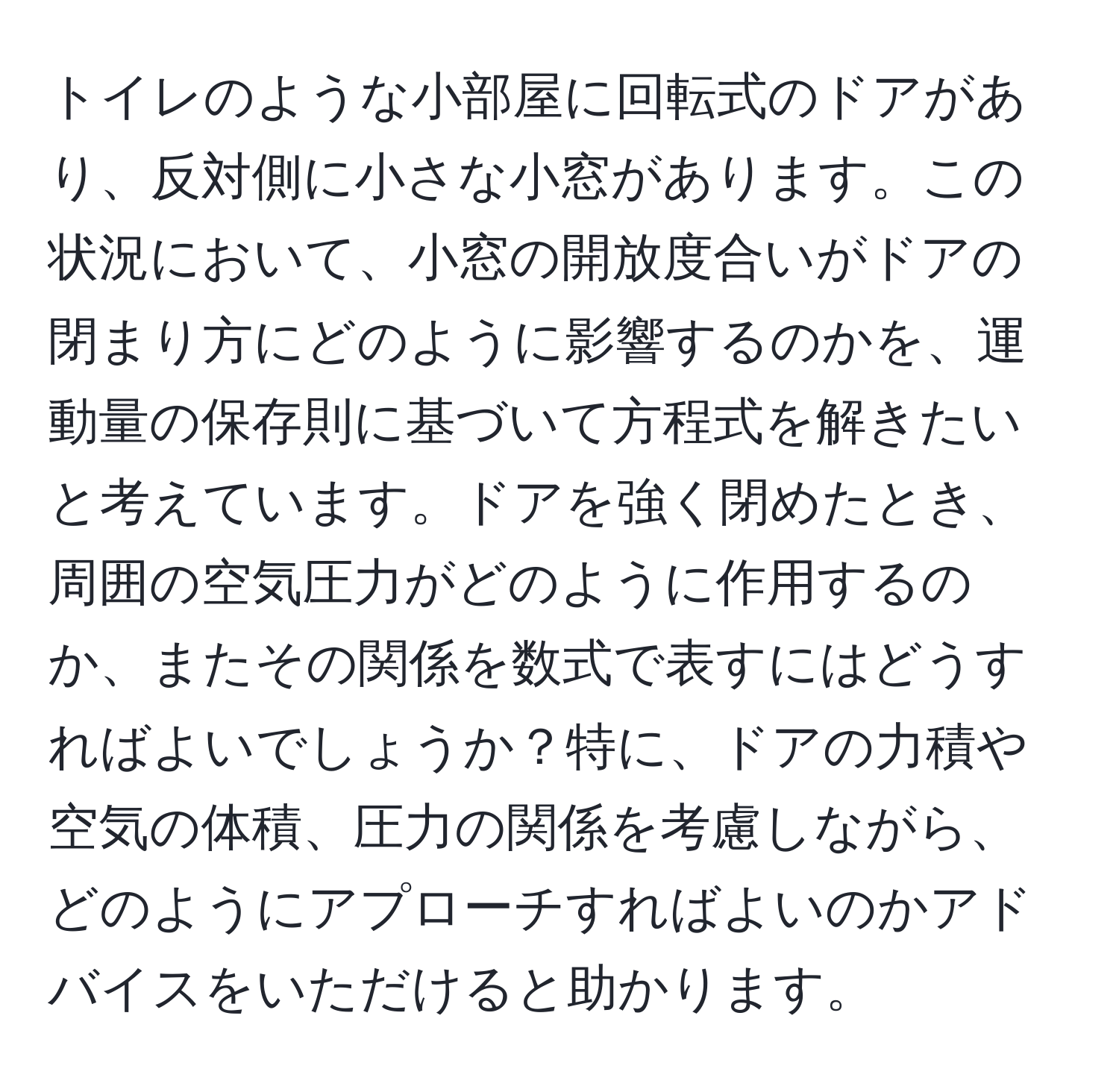 トイレのような小部屋に回転式のドアがあり、反対側に小さな小窓があります。この状況において、小窓の開放度合いがドアの閉まり方にどのように影響するのかを、運動量の保存則に基づいて方程式を解きたいと考えています。ドアを強く閉めたとき、周囲の空気圧力がどのように作用するのか、またその関係を数式で表すにはどうすればよいでしょうか？特に、ドアの力積や空気の体積、圧力の関係を考慮しながら、どのようにアプローチすればよいのかアドバイスをいただけると助かります。