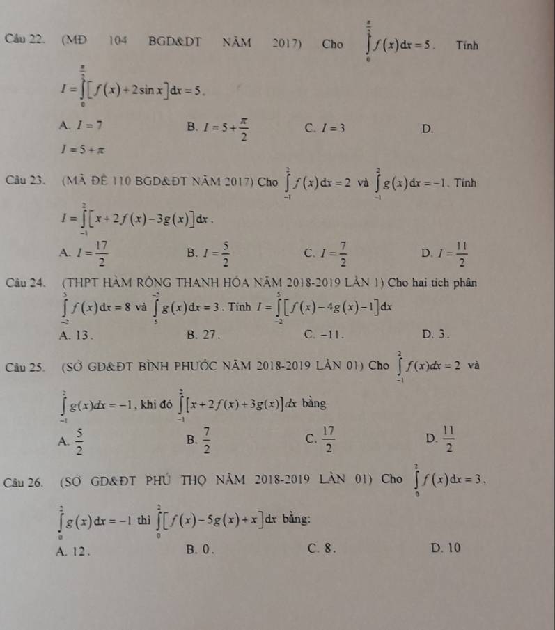 (MĐ 104 BGD&DT NÄM 2017) Cho ∈tlimits _0^((frac π)2)f(x)dx=5. Tính
I=∈tlimits _0^((frac π)2)[f(x)+2sin x]dx=5.
A. I=7 B. I=5+ π /2  C. I=3 D.
I=5+π
Câu 23. (MÀ ĐÊ 110 BGD&ĐT NÃM 2017) Cho ∈tlimits _(-1)^2f(x)dx=2 và ∈tlimits _(-1)^2g(x)dx=-1. Tính
I=∈tlimits _0^(2[x+2f(x)-3g(x)]dx.
A. I=frac 17)2 I= 5/2  C. I= 7/2  D. I= 11/2 
B.
Câu 24. (THPT HÀM RÔNG THANH HÓA NÃM 2018-2019 LẢN 1) Cho hai tích phân
∈tlimits _(-2)^5f(x)dx=8 và ∈tlimits _5^((-2)g(x)dx=3. Tính I=∈tlimits _(-2)^5[f(x)-4g(x)-1]dx
A. 13. B. 27 . C. -11. D. 3 .
Câu 25. (SỞ GD&ĐT BÌNH PHUỚC NÃM 2018-2019 LẢN 01) Cho ∈tlimits _(-1)^2f(x)dx=2va
∈tlimits _(-1)^2g(x)dx=-1 , khi đó ∈tlimits _(-1)^2[x+2f(x)+3g(x)]d x bằng
A. frac 5)2  7/2   17/2  D.  11/2 
B.
C.
Câu 26. (SO GD&ĐT PHÚ THO NÄM 2018-2019 LÀN 01) Cho ∈tlimits _0^2f(x)dx=3,
∈tlimits _0^2g(x)dx=-1 thì ∈tlimits _0^2[f(x)-5g(x)+x]d * bằng:
A. 12 . B. 0 . C. 8 . D. 10