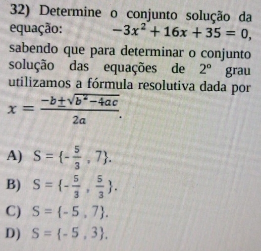 Determine o conjunto solução da
equação: -3x^2+16x+35=0, 
sabendo que para determinar o conjunto
solução das equações de 2° grau
utilizamos a fórmula resolutiva dada por
x= (-b± sqrt(b^2-4ac))/2a .
A) S= - 5/3 ,7.
B) S= - 5/3 , 5/3 .
C) S= -5,7.
D) S= -5,3.