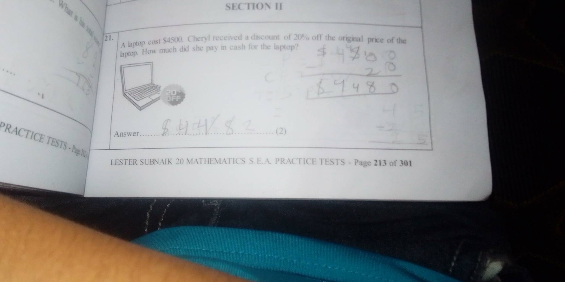 SECTION II 
What is his to 
21. 
A laptop cost $4500. Cheryl received a discount of 20% off the original price of the 
laptop. How much did she pay in cash for the laptop? 
_ 
Answer 
(2) 
PRACTICE TESTS - Page I_ 
_ 
LESTER SUBNAIK 20 MATHEMATICS S.E.A. PRACTICE TESTS - Page 213 of 301