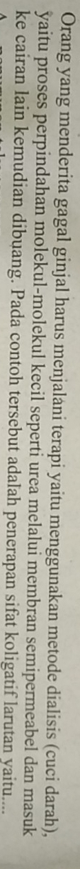 Orang yang menderita gagal ginjal harus menjalani terapi yaitu menggunakan metode dialisis (cuci darah), 
yaitu proses perpindahan molekul-molekul kecil seperti urea melalui membran semipermeabel dan masuk 
ke cairan lain kemudian dibuang. Pada contoh tersebut adalah penerapan sifat koligatif larutan yaitu....